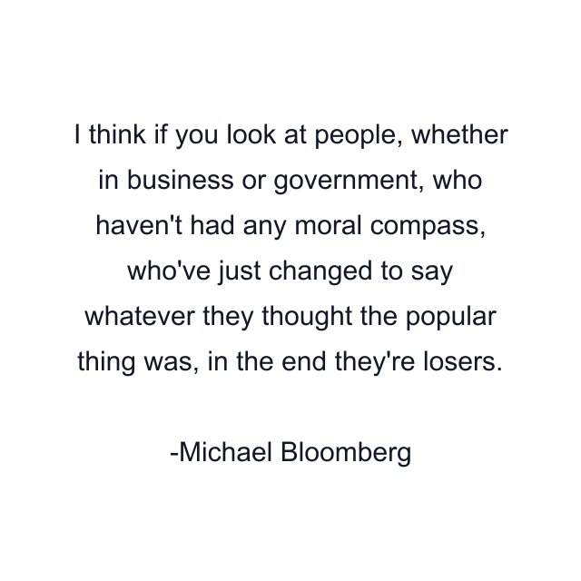 I think if you look at people, whether in business or government, who haven't had any moral compass, who've just changed to say whatever they thought the popular thing was, in the end they're losers.