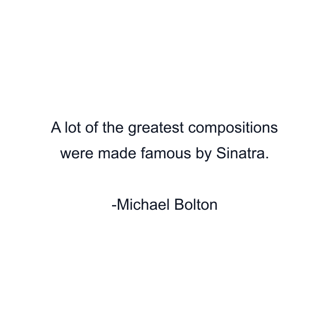 A lot of the greatest compositions were made famous by Sinatra.