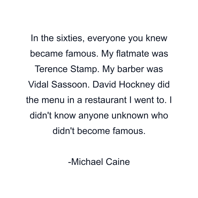 In the sixties, everyone you knew became famous. My flatmate was Terence Stamp. My barber was Vidal Sassoon. David Hockney did the menu in a restaurant I went to. I didn't know anyone unknown who didn't become famous.