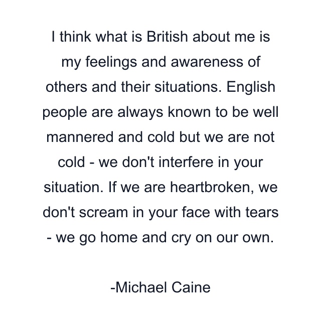 I think what is British about me is my feelings and awareness of others and their situations. English people are always known to be well mannered and cold but we are not cold - we don't interfere in your situation. If we are heartbroken, we don't scream in your face with tears - we go home and cry on our own.