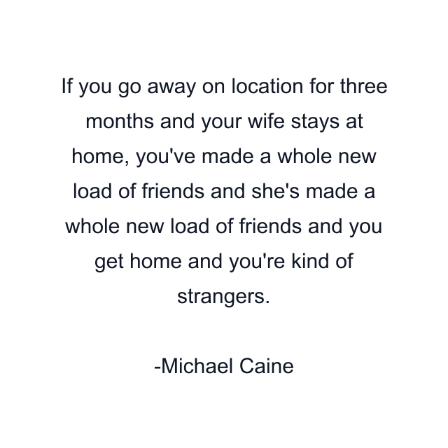 If you go away on location for three months and your wife stays at home, you've made a whole new load of friends and she's made a whole new load of friends and you get home and you're kind of strangers.