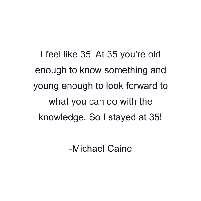 I feel like 35. At 35 you're old enough to know something and young enough to look forward to what you can do with the knowledge. So I stayed at 35!