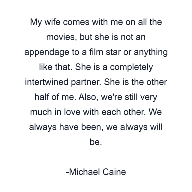 My wife comes with me on all the movies, but she is not an appendage to a film star or anything like that. She is a completely intertwined partner. She is the other half of me. Also, we're still very much in love with each other. We always have been, we always will be.