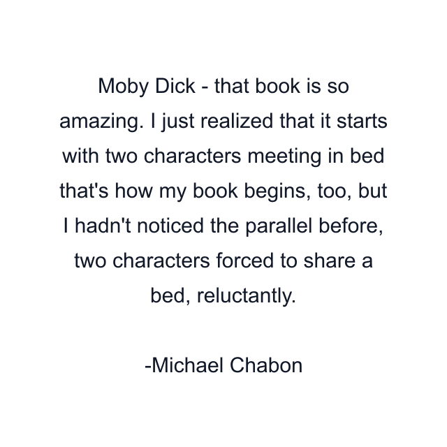 Moby Dick - that book is so amazing. I just realized that it starts with two characters meeting in bed that's how my book begins, too, but I hadn't noticed the parallel before, two characters forced to share a bed, reluctantly.