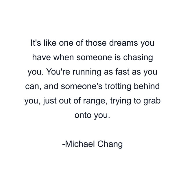 It's like one of those dreams you have when someone is chasing you. You're running as fast as you can, and someone's trotting behind you, just out of range, trying to grab onto you.