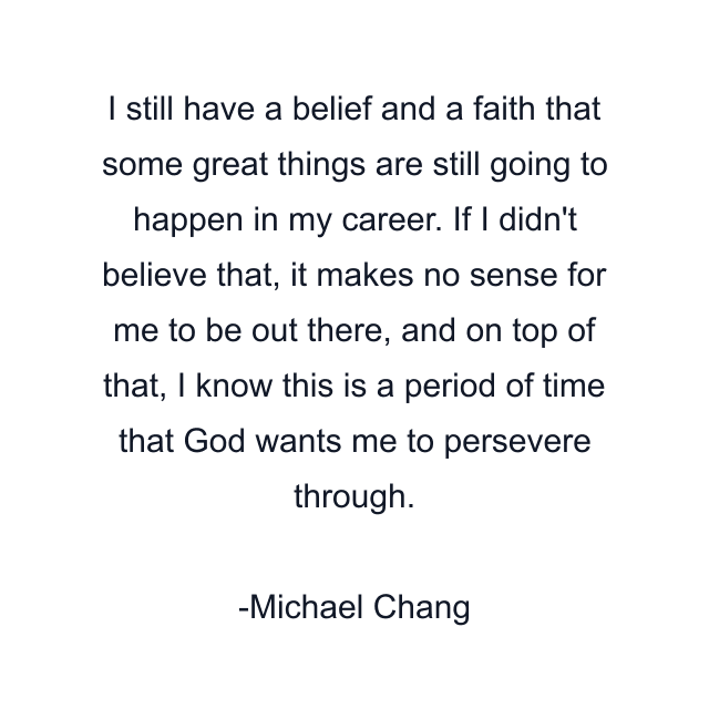 I still have a belief and a faith that some great things are still going to happen in my career. If I didn't believe that, it makes no sense for me to be out there, and on top of that, I know this is a period of time that God wants me to persevere through.