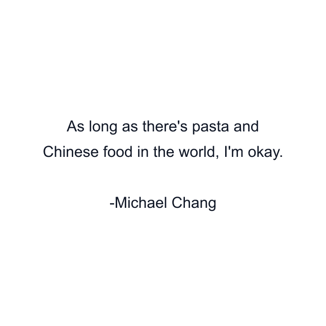 As long as there's pasta and Chinese food in the world, I'm okay.