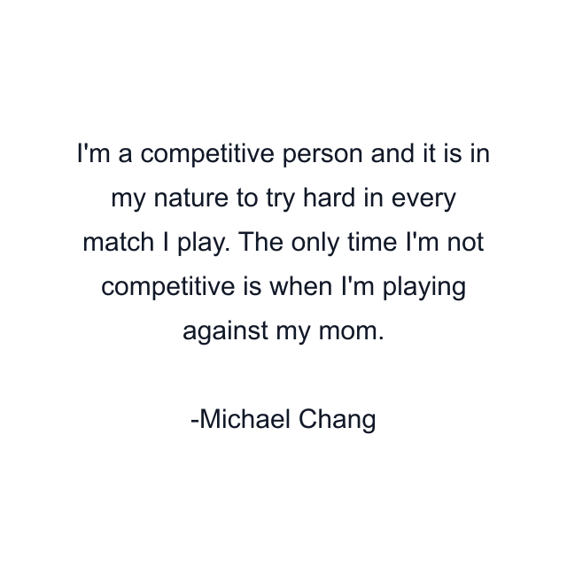 I'm a competitive person and it is in my nature to try hard in every match I play. The only time I'm not competitive is when I'm playing against my mom.