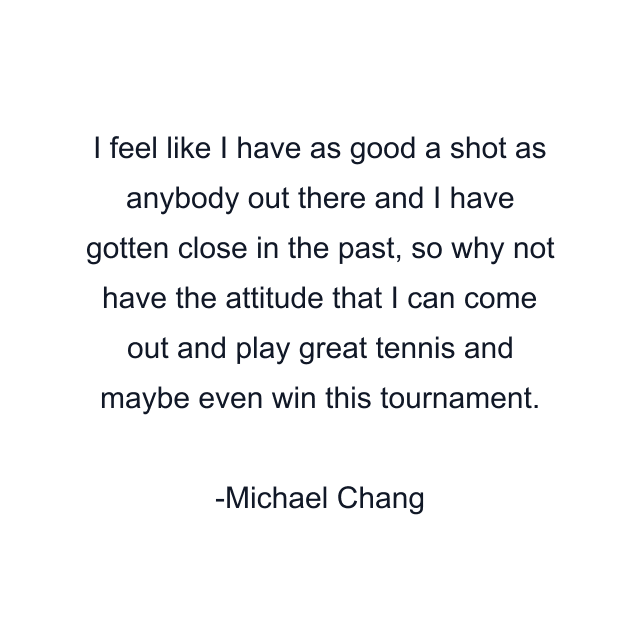 I feel like I have as good a shot as anybody out there and I have gotten close in the past, so why not have the attitude that I can come out and play great tennis and maybe even win this tournament.