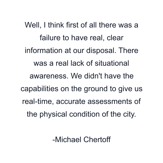 Well, I think first of all there was a failure to have real, clear information at our disposal. There was a real lack of situational awareness. We didn't have the capabilities on the ground to give us real-time, accurate assessments of the physical condition of the city.