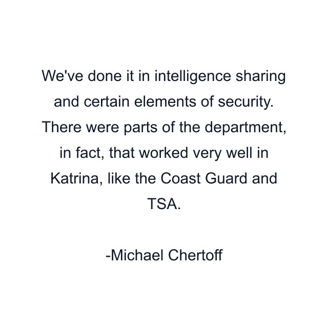 We've done it in intelligence sharing and certain elements of security. There were parts of the department, in fact, that worked very well in Katrina, like the Coast Guard and TSA.