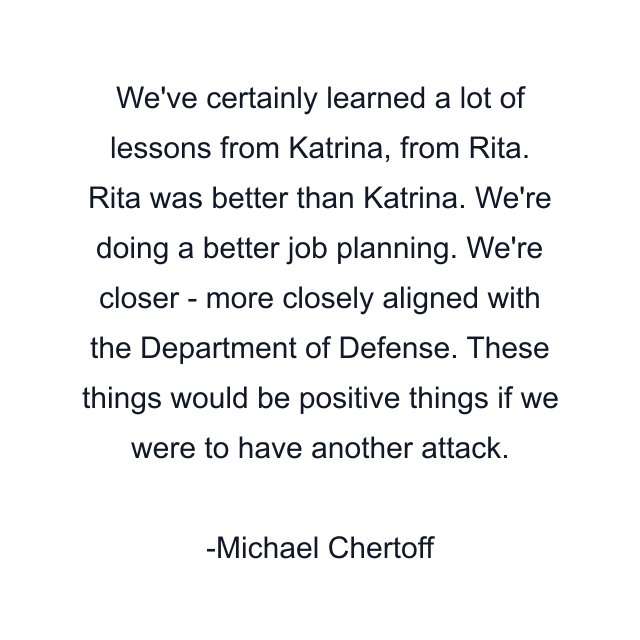 We've certainly learned a lot of lessons from Katrina, from Rita. Rita was better than Katrina. We're doing a better job planning. We're closer - more closely aligned with the Department of Defense. These things would be positive things if we were to have another attack.