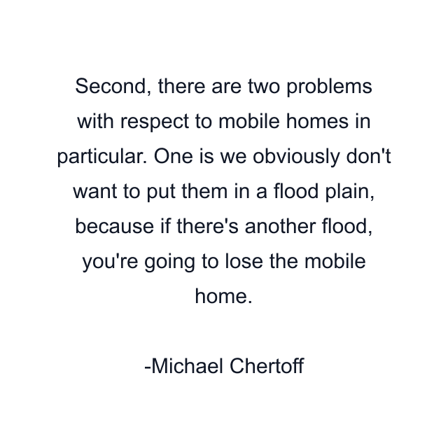 Second, there are two problems with respect to mobile homes in particular. One is we obviously don't want to put them in a flood plain, because if there's another flood, you're going to lose the mobile home.