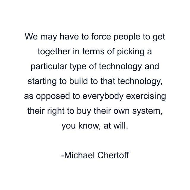 We may have to force people to get together in terms of picking a particular type of technology and starting to build to that technology, as opposed to everybody exercising their right to buy their own system, you know, at will.