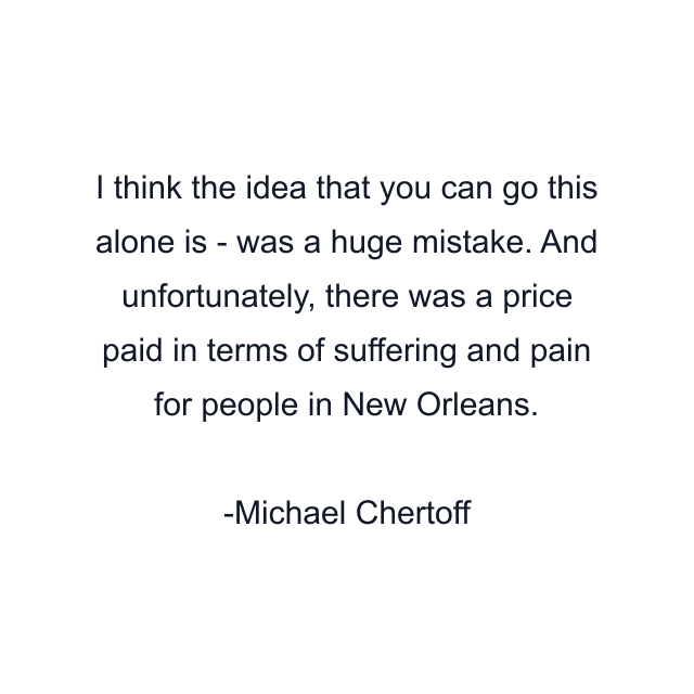 I think the idea that you can go this alone is - was a huge mistake. And unfortunately, there was a price paid in terms of suffering and pain for people in New Orleans.