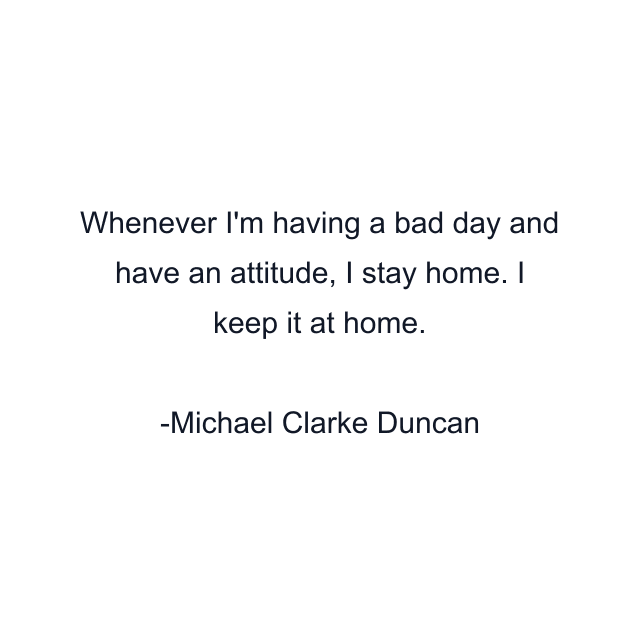 Whenever I'm having a bad day and have an attitude, I stay home. I keep it at home.