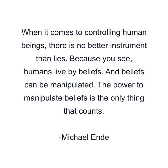 When it comes to controlling human beings, there is no better instrument than lies. Because you see, humans live by beliefs. And beliefs can be manipulated. The power to manipulate beliefs is the only thing that counts.