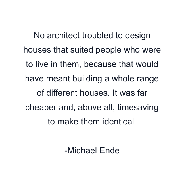 No architect troubled to design houses that suited people who were to live in them, because that would have meant building a whole range of different houses. It was far cheaper and, above all, timesaving to make them identical.