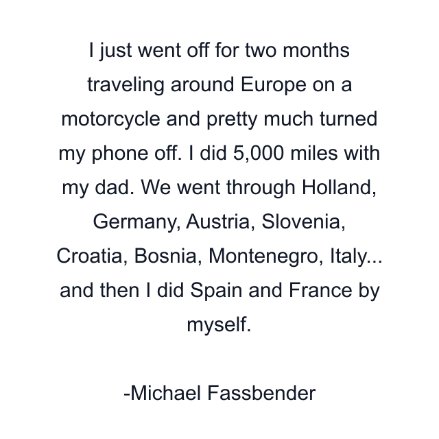 I just went off for two months traveling around Europe on a motorcycle and pretty much turned my phone off. I did 5,000 miles with my dad. We went through Holland, Germany, Austria, Slovenia, Croatia, Bosnia, Montenegro, Italy... and then I did Spain and France by myself.