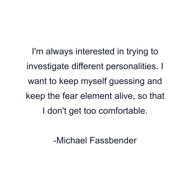 I'm always interested in trying to investigate different personalities. I want to keep myself guessing and keep the fear element alive, so that I don't get too comfortable.