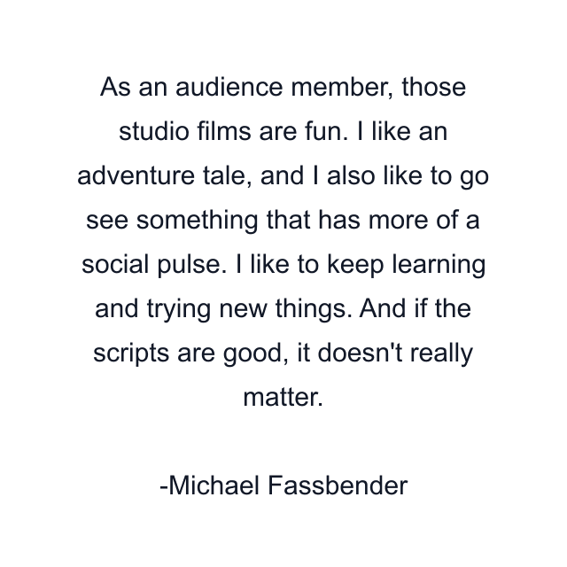 As an audience member, those studio films are fun. I like an adventure tale, and I also like to go see something that has more of a social pulse. I like to keep learning and trying new things. And if the scripts are good, it doesn't really matter.