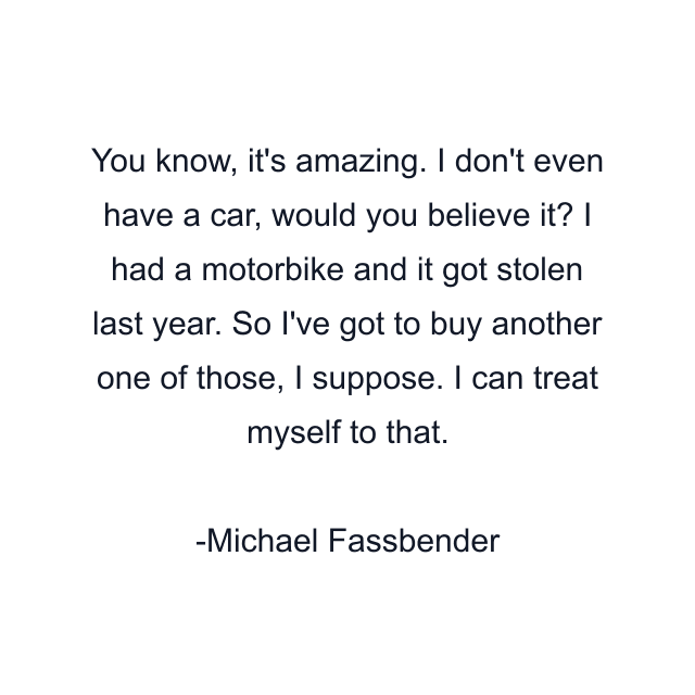 You know, it's amazing. I don't even have a car, would you believe it? I had a motorbike and it got stolen last year. So I've got to buy another one of those, I suppose. I can treat myself to that.