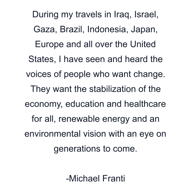 During my travels in Iraq, Israel, Gaza, Brazil, Indonesia, Japan, Europe and all over the United States, I have seen and heard the voices of people who want change. They want the stabilization of the economy, education and healthcare for all, renewable energy and an environmental vision with an eye on generations to come.