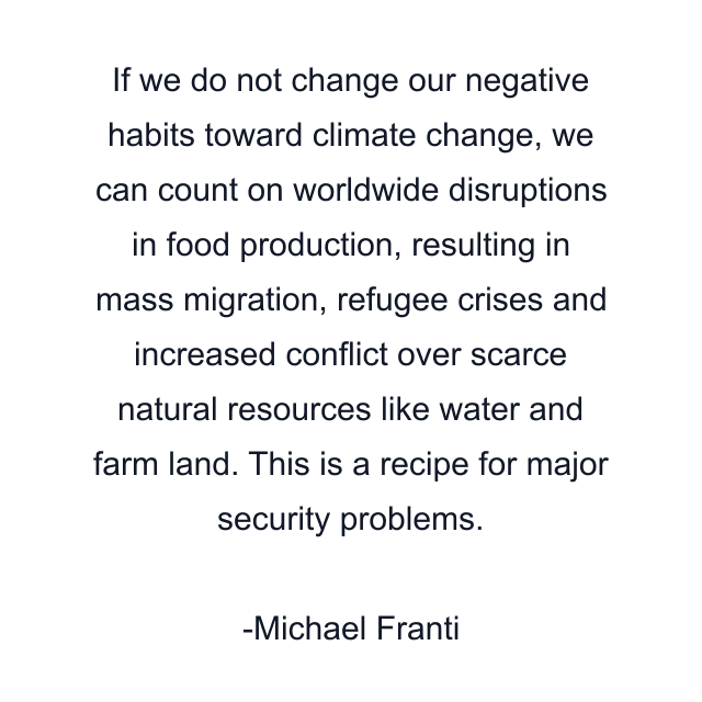 If we do not change our negative habits toward climate change, we can count on worldwide disruptions in food production, resulting in mass migration, refugee crises and increased conflict over scarce natural resources like water and farm land. This is a recipe for major security problems.