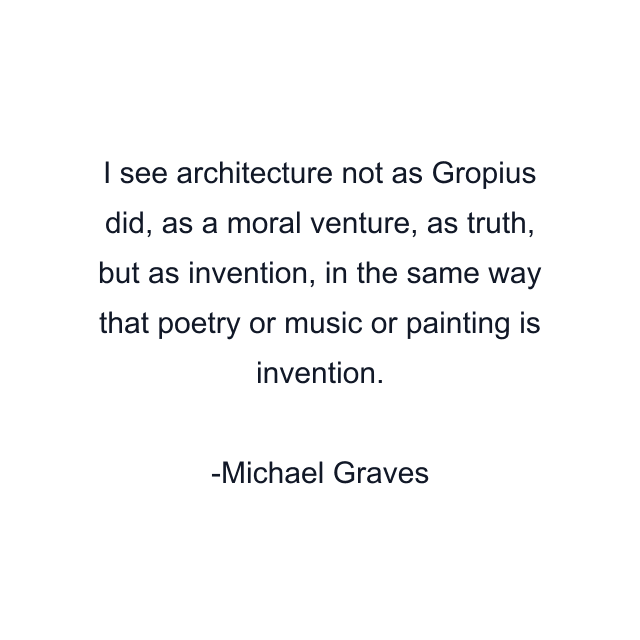 I see architecture not as Gropius did, as a moral venture, as truth, but as invention, in the same way that poetry or music or painting is invention.