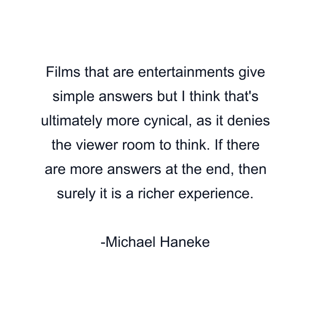 Films that are entertainments give simple answers but I think that's ultimately more cynical, as it denies the viewer room to think. If there are more answers at the end, then surely it is a richer experience.