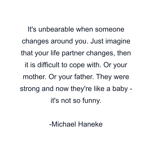 It's unbearable when someone changes around you. Just imagine that your life partner changes, then it is difficult to cope with. Or your mother. Or your father. They were strong and now they're like a baby - it's not so funny.