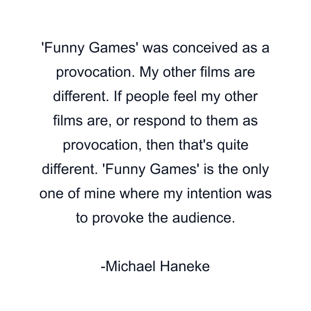 'Funny Games' was conceived as a provocation. My other films are different. If people feel my other films are, or respond to them as provocation, then that's quite different. 'Funny Games' is the only one of mine where my intention was to provoke the audience.