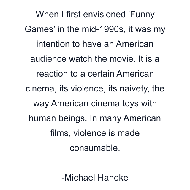 When I first envisioned 'Funny Games' in the mid-1990s, it was my intention to have an American audience watch the movie. It is a reaction to a certain American cinema, its violence, its naivety, the way American cinema toys with human beings. In many American films, violence is made consumable.