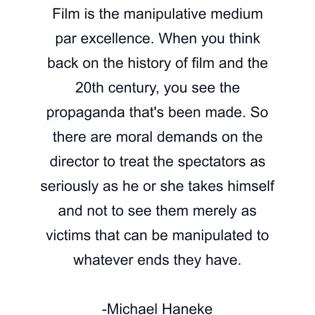 Film is the manipulative medium par excellence. When you think back on the history of film and the 20th century, you see the propaganda that's been made. So there are moral demands on the director to treat the spectators as seriously as he or she takes himself and not to see them merely as victims that can be manipulated to whatever ends they have.