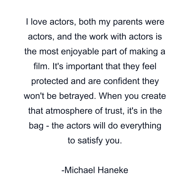 I love actors, both my parents were actors, and the work with actors is the most enjoyable part of making a film. It's important that they feel protected and are confident they won't be betrayed. When you create that atmosphere of trust, it's in the bag - the actors will do everything to satisfy you.