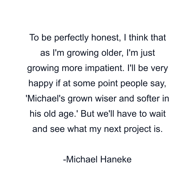 To be perfectly honest, I think that as I'm growing older, I'm just growing more impatient. I'll be very happy if at some point people say, 'Michael's grown wiser and softer in his old age.' But we'll have to wait and see what my next project is.