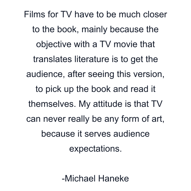 Films for TV have to be much closer to the book, mainly because the objective with a TV movie that translates literature is to get the audience, after seeing this version, to pick up the book and read it themselves. My attitude is that TV can never really be any form of art, because it serves audience expectations.