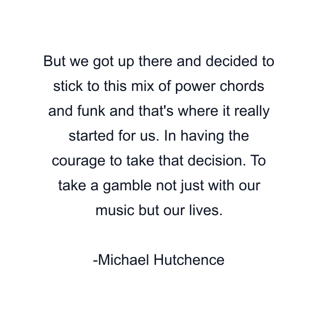 But we got up there and decided to stick to this mix of power chords and funk and that's where it really started for us. In having the courage to take that decision. To take a gamble not just with our music but our lives.