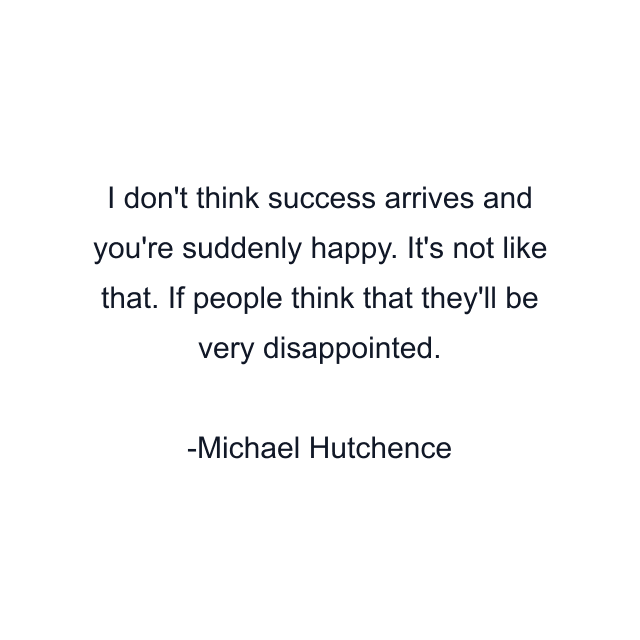 I don't think success arrives and you're suddenly happy. It's not like that. If people think that they'll be very disappointed.