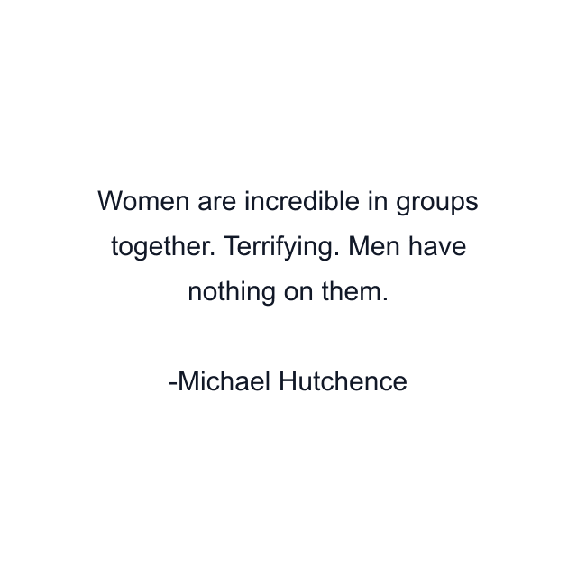 Women are incredible in groups together. Terrifying. Men have nothing on them.