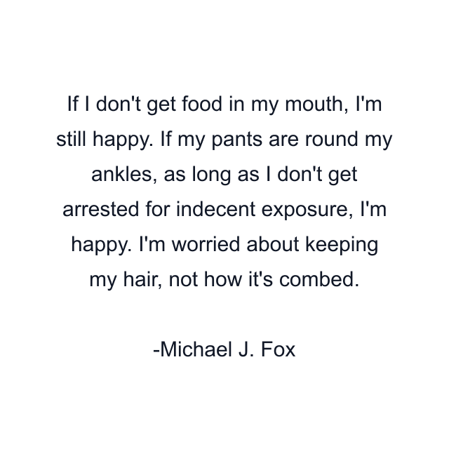 If I don't get food in my mouth, I'm still happy. If my pants are round my ankles, as long as I don't get arrested for indecent exposure, I'm happy. I'm worried about keeping my hair, not how it's combed.