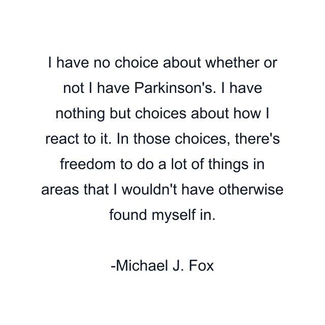 I have no choice about whether or not I have Parkinson's. I have nothing but choices about how I react to it. In those choices, there's freedom to do a lot of things in areas that I wouldn't have otherwise found myself in.