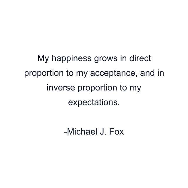 My happiness grows in direct proportion to my acceptance, and in inverse proportion to my expectations.