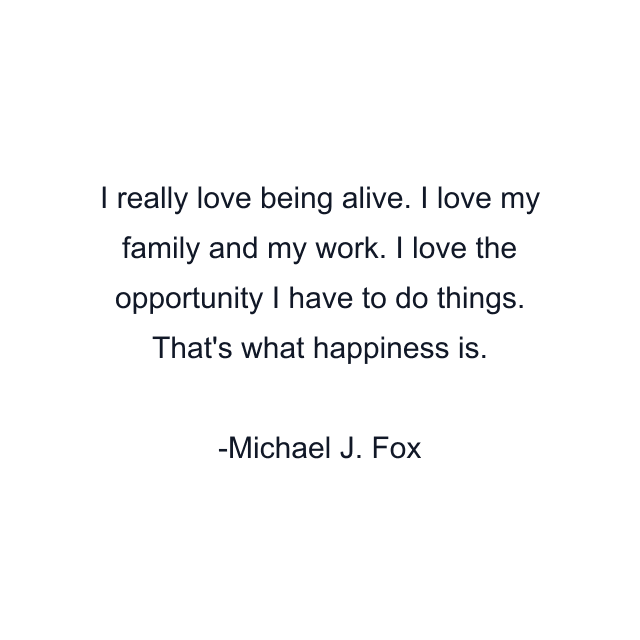 I really love being alive. I love my family and my work. I love the opportunity I have to do things. That's what happiness is.