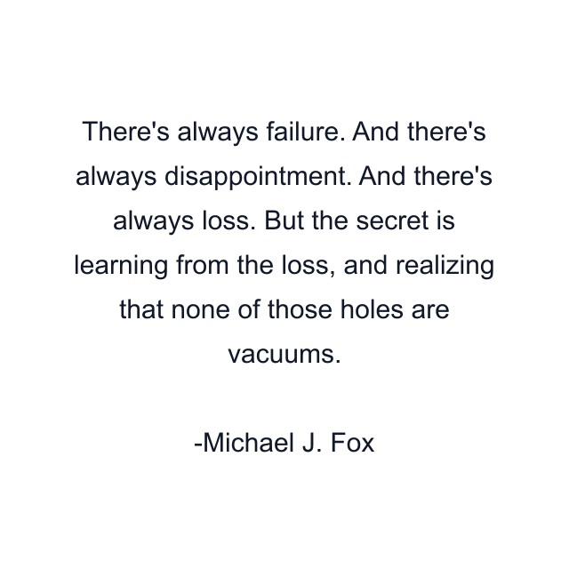 There's always failure. And there's always disappointment. And there's always loss. But the secret is learning from the loss, and realizing that none of those holes are vacuums.