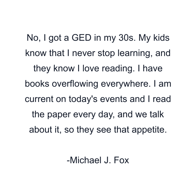 No, I got a GED in my 30s. My kids know that I never stop learning, and they know I love reading. I have books overflowing everywhere. I am current on today's events and I read the paper every day, and we talk about it, so they see that appetite.