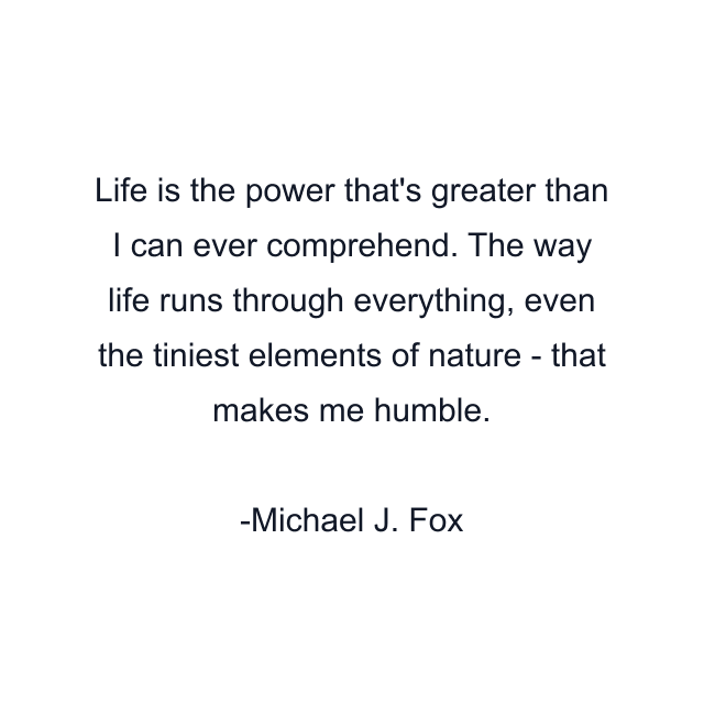 Life is the power that's greater than I can ever comprehend. The way life runs through everything, even the tiniest elements of nature - that makes me humble.