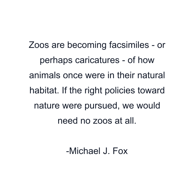 Zoos are becoming facsimiles - or perhaps caricatures - of how animals once were in their natural habitat. If the right policies toward nature were pursued, we would need no zoos at all.