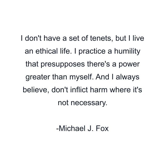 I don't have a set of tenets, but I live an ethical life. I practice a humility that presupposes there's a power greater than myself. And I always believe, don't inflict harm where it's not necessary.