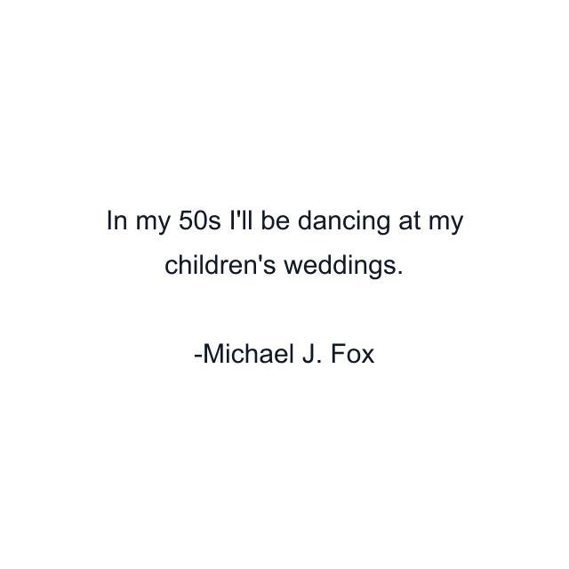 In my 50s I'll be dancing at my children's weddings.